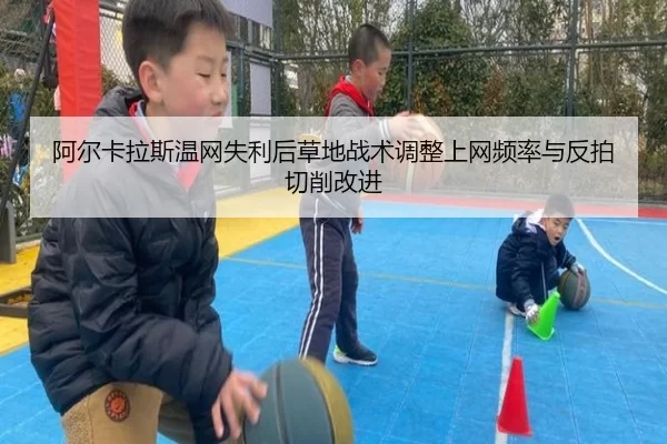阿尔卡拉斯温网失利后草地战术调整上网频率与反拍切削改进